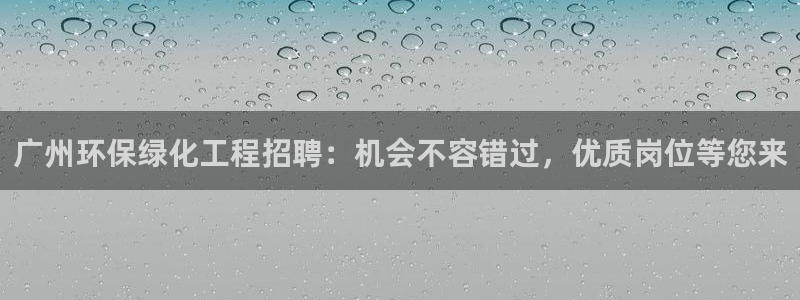 亿万先生网址改了吗：广州环保绿化工程招聘：机会不容错过，优质岗位等您来