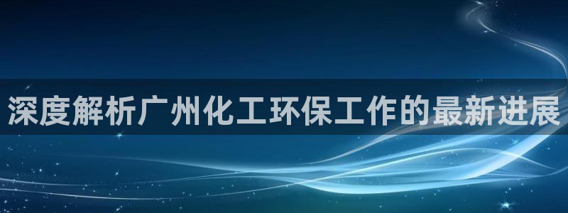 亿万先生手游下载：深度解析广州化工环保工作的最新进展