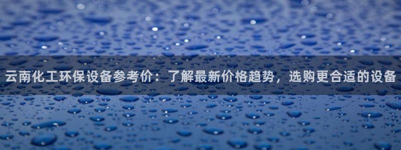 亿万先生网站下载：云南化工环保设备参考价：了解最新价格趋势，选购更合适的设备